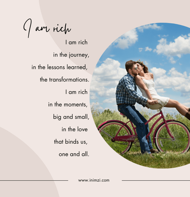 I am rich in the journey, in the lessons learned, the transformations. I am rich in the moments, big and small, In the love that binds us, one and all.